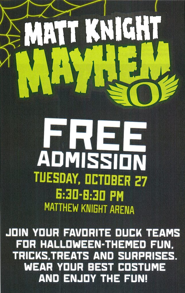 Matt Knight Mayhem poster
Free admission
Tuesday, October 27 from 6:30 - 8:30 pm at the Matthew Knight Arena.

Join your favorite Duck teams for Halloween-themed fun, tricks, treats and surprises. 
Wear your best costume and enjoy the fun.